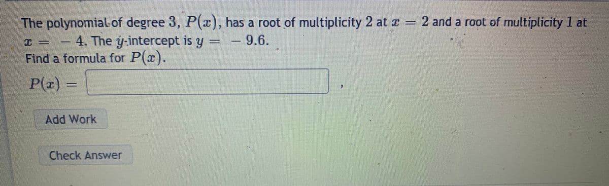 The polynomial of degree 3, P(2), has a root of multiplicity 2 at I = 2 and a root of multiplicity 1 at
D= =
-4. The y intercept is y
-9.6.
Find a formula for P(x).
P(x)
Add Work
Check Answer
