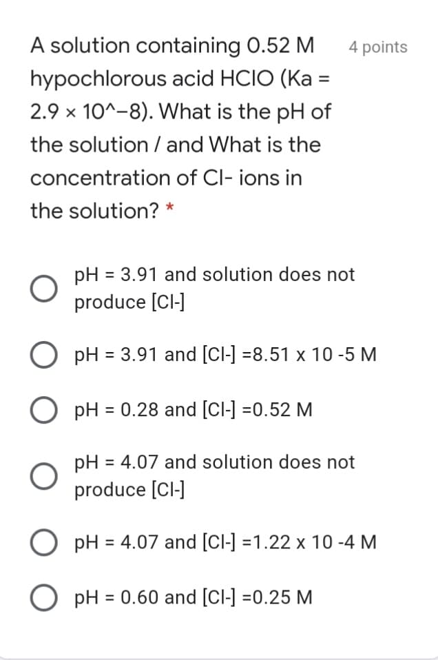A solution containing 0.52 M
4 points
hypochlorous acid HCIO (Ka =
2.9 x 10^-8). What is the pH of
the solution / and What is the
concentration of Cl- ions in
the solution? *
pH = 3.91 and solution does not
produce [Cl-]
O pH = 3.91 and [Cl-] =8.51 x 10 -5 M
O pH = 0.28 and [Cl-] =0.52 M
pH = 4.07 and solution does not
produce [Cl-]
%3D
O pH = 4.07 and [Cl-] =1.22 x 10 -4 M
O pH = 0.60 and [Cl-] =0.25 M
