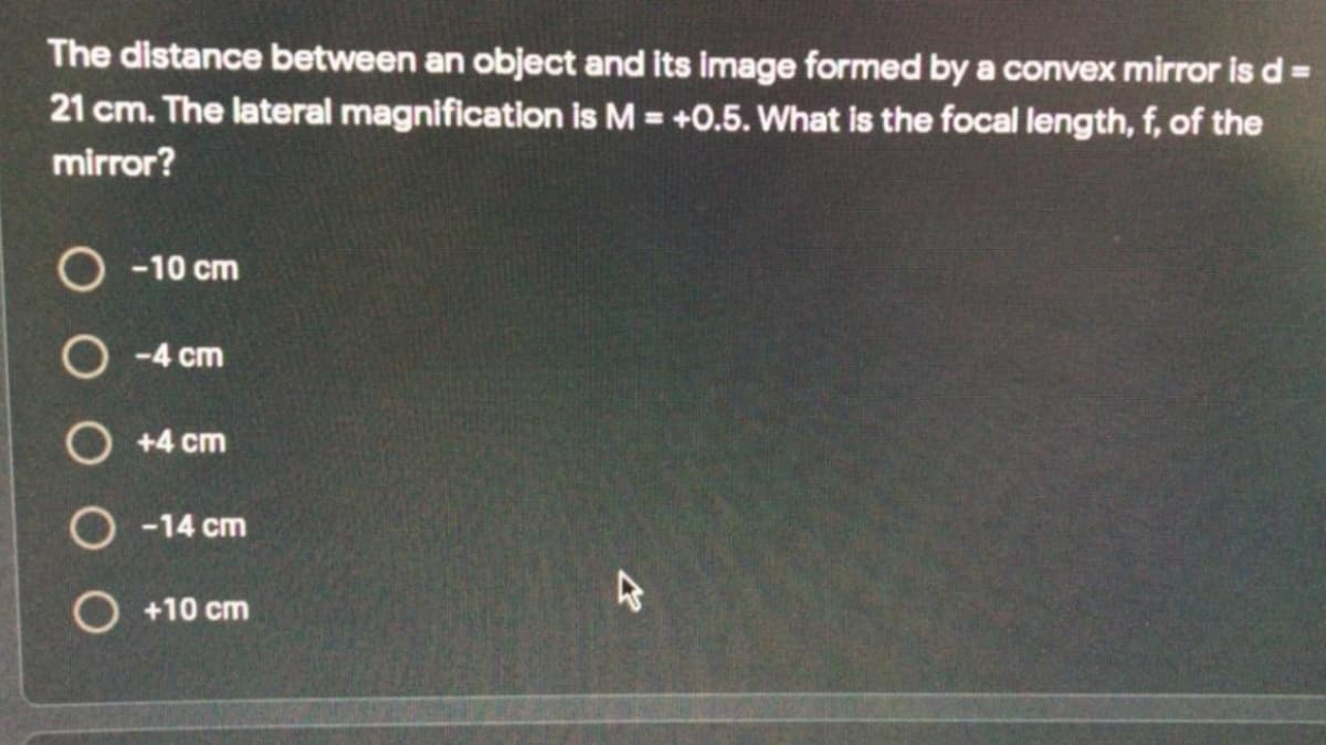 The distance between an object and its image formed by a convex mirror is d:
%3D
21 cm. The lateral magnification is M = +0.5. What is the focal length, f, of the
%3D
mirror?
O -10 cm
O -4 cm
O +4 cm
O -14 cm
O +10 cm
