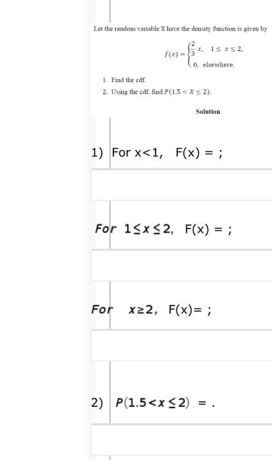 Let the random variable X have the density function is given by
f(x) =
(o, elsewhere.
1. Find the cdf
2. Using the cdf. find P(1.5< Xs 2).
Solution
1) For x<1, F(x) = ;
For 15x<2, F(x) = ;
%3D
For x22, F(x)= ;
2) P(1.5<x<2)
= .
