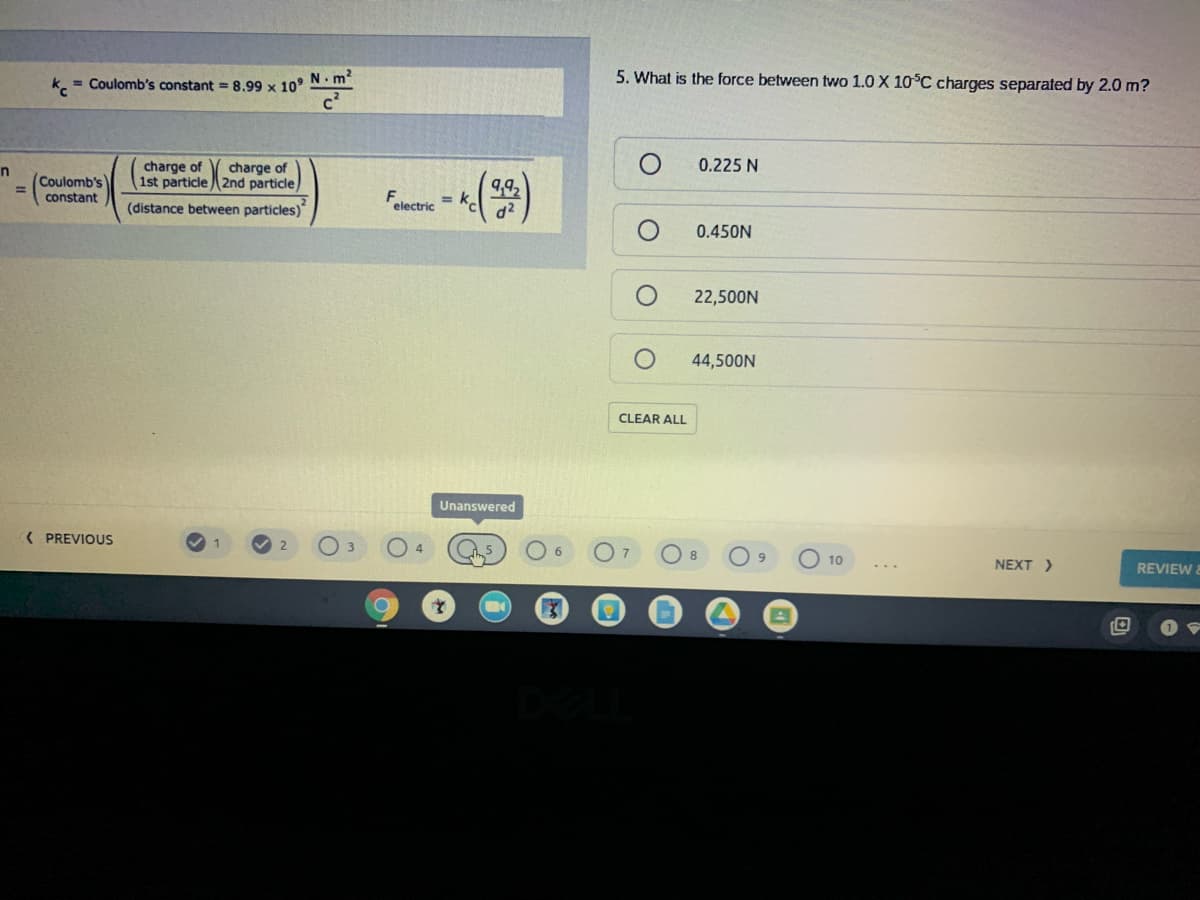 5. What is the force between two 1.0 X 10°C charges separated by 2.0 m?
k. = Coulomb's constant = 8,99 x 10° N. m
charge of
charge of
0.225 N
Coulomb's
%3D
1st particle2nd particle
9,92
constant
= k
(distance between particles)
electric
d2
0.450N
22,500N
44,500N
CLEAR ALL
Unanswered
( PREVIOUS
8
10
NEXT >
REVIEW&
