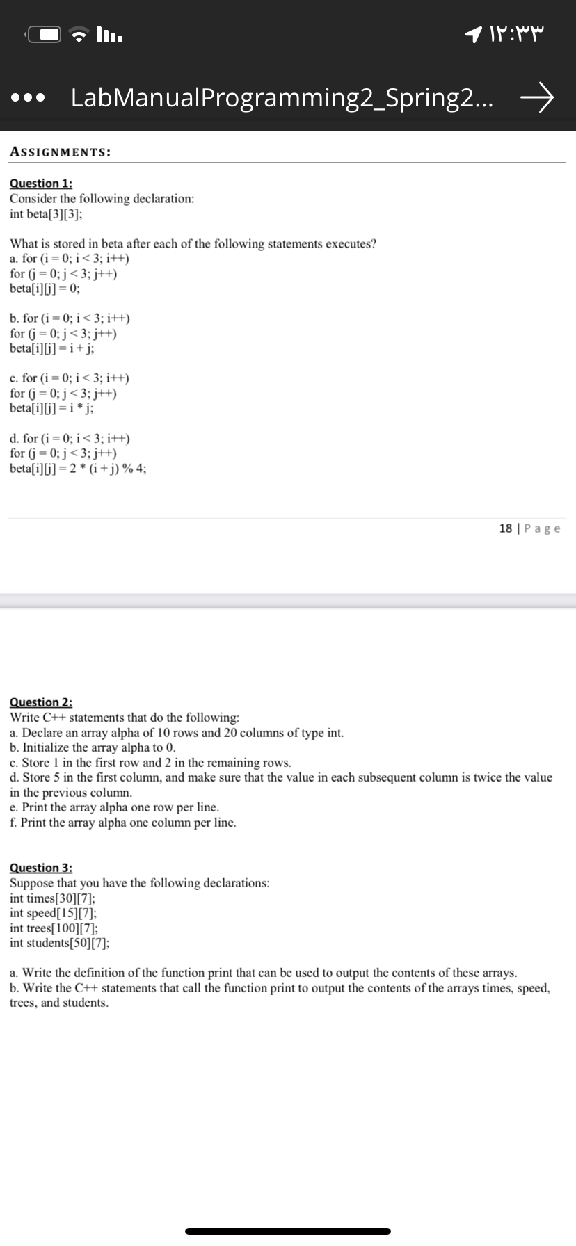 ll.
... LabManualProgramming2_Spring2.. →
AssignMENts:
Question 1:
Consider the following declaration:
int beta[3][3];
What is stored in beta after each of the following statements executes?
a. for (i= 0; i< 3; i++)
for (j = 0; j< 3; j++)
beta[i][j] = 0;
b. for (i = 0; i< 3; i++)
for (j = 0; j < 3; j++)
beta[i][j] = i+j;
c. for (i = 0; i< 3; i++)
for (j = 0; j < 3; j++)
beta[i][j] = i * j;
d. for (i= 0; i< 3; i++)
for (j = 0; j<3; j++)
beta[i][i] = 2 * (i + j) % 4;
18 | P age
Question 2:
Write C++ statements that do the following:
a. Declare an array alpha of 10 rows and 20 columns of type int.
b. Initialize the array alpha to 0.
c. Store 1 in the first row and 2 in the remaining rows.
d. Store 5 in the first column, and make sure that the value in each subsequent column is twice the value
in the previous column.
e. Print the array alpha one row per line.
f. Print the array alpha one column per line.
Question 3:
Suppose that you have the following declarations:
int times[30][7];
int speed[15][7];
int trees[100][7];
int students[50][7];
a. Write the definition of the function print that can be used to output the contents of these arrays.
b. Write the C++ statements that call the function print to output the contents of the arrays times, speed,
trees, and students.
