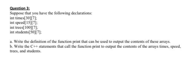 Question 3:
Suppose that you have the following declarations:
int times[30][7];
int speed[15][7];
int trees[100][7]:
int students[50][7]:
a. Write the definition of the function print that can be used to output the contents of these arrays.
b. Write the C++ statements that call the function print to output the contents of the arrays times, speed,
trees, and students.

