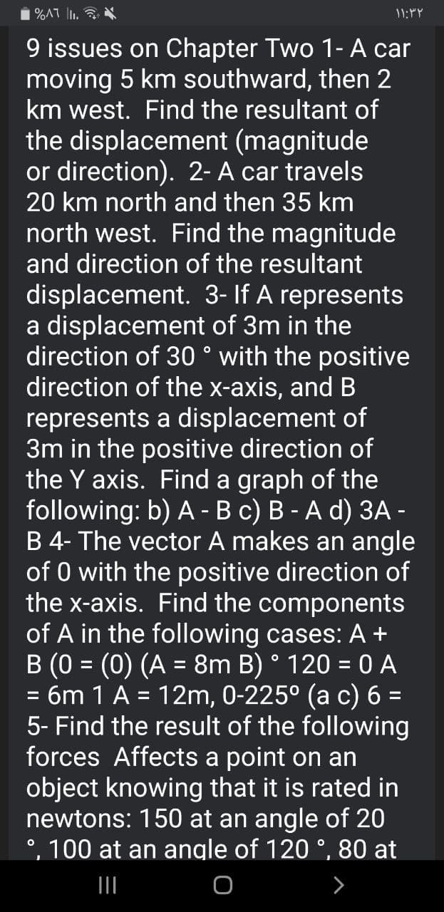 %AT I.
9 issues on Chapter Two 1- A car
moving 5 km southward, then 2
km west. Find the resultant of
the displacement (magnitude
or direction). 2- A car travels
20 km north and then 35 km
north west. Find the magnitude
and direction of the resultant
displacement. 3- If A represents
a displacement of 3m in the
direction of 30 ° with the positive
direction of the x-axis, and B
represents a displacement of
3m in the positive direction of
the Y axis. Find a graph of the
following: b) A -B c) B - A d) 3A -
B 4- The vector A makes an angle
of 0 with the positive direction of
the x-axis. Find the components
of A in the following cases: A +
B (0 = (0) (A = 8m B) ° 120 = 0 A
6m 1 A = 12m, 0-225° (a c) 6 =
5- Find the result of the following
forces Affects a point on an
object knowing that it is rated in
newtons: 150 at an angle of 20
°, 100 at an angle of 120 °, 80 at
%3D
%3D
