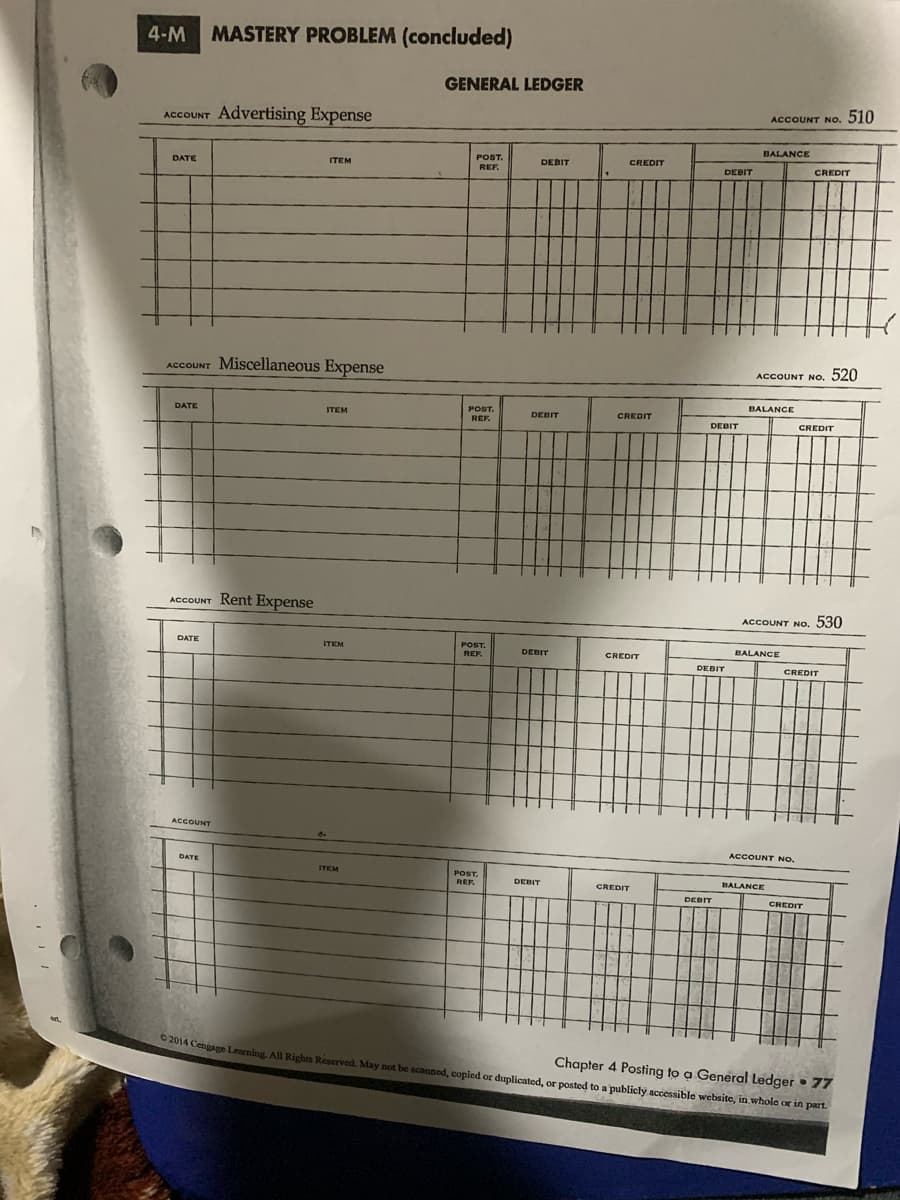 4-M MASTERY PROBLEM (concluded)
GENERAL LEDGER
510
ACCOUNT NO.
ACCOUNT Advertising Expense
BALANCE
POST.
DEBIT
CREDIT
DATE
ITEM
REF.
DEBIT
CREDIT
ACCOUNT Miscellaneous Expense
ACCOUNT NO, 520
BALANCE
POST.
REF.
DATE
ITEM
DEBIT
CREDIT
DEBIT
CREDIT
ACCOUNT Rent Expense
ACCOUNT NO. 530
POST.
REF.
DATE
ITEM
BALANCE
DEBIT
CREDIT
DEBIT
CREDIT
ACCOUNT
ACCOUNT NO.
DATE
ITEM
POST.
REF.
DEBIT
BALANCE
CREDIT
DEBIT
CREDIT
Chapter 4 Posting to a General Ledger • 77
A014 Cengage Learning, All Rights Reserved. May not be scanned, copied or duplicated, or posted to a publicly accessible website, in whole or in part.

