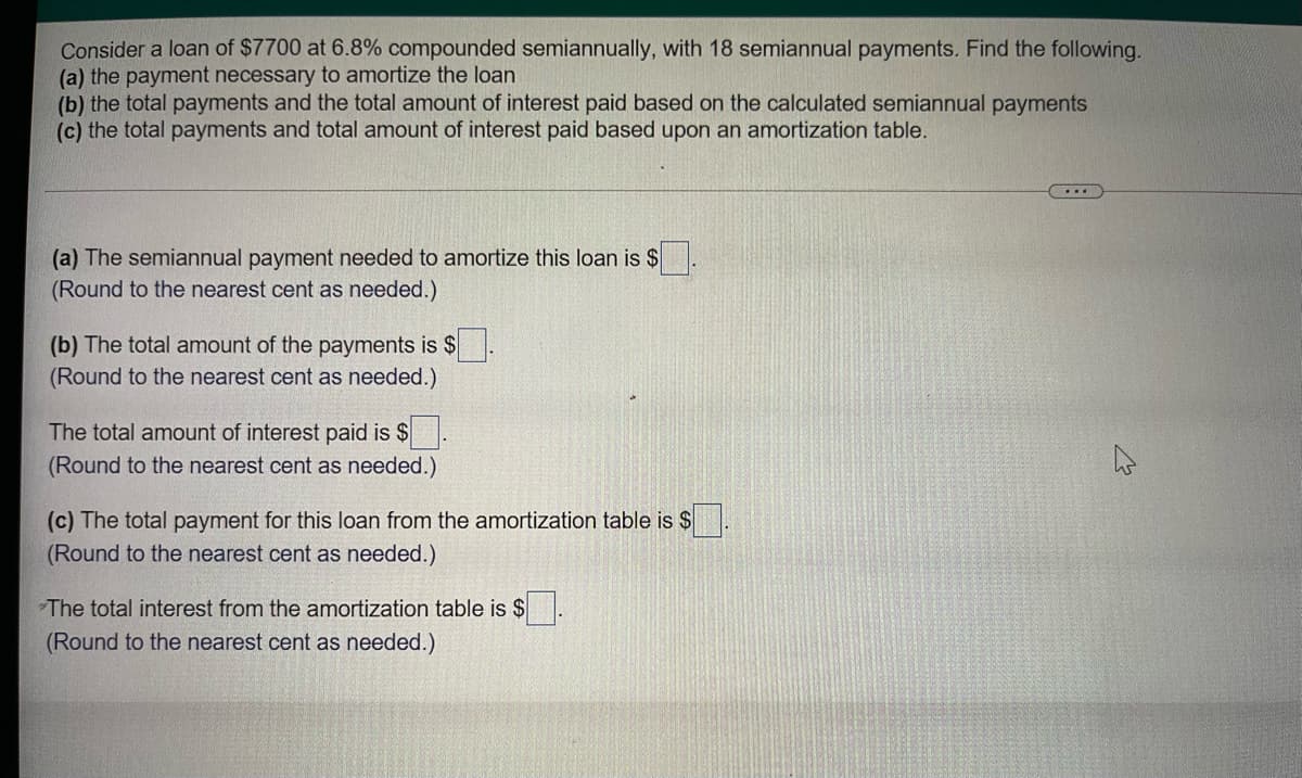 Consider a loan of $7700 at 6.8% compounded semiannually, with 18 semiannual payments. Find the following.
(a) the payment necessary to amortize the loan
(b) the total payments and the total amount of interest paid based on the calculated semiannual payments
(c) the total payments and total amount of interest paid based upon an amortization table.
(a) The semiannual payment needed to amortize this loan is $
(Round to the nearest cent as needed.)
(b) The total amount of the payments is $
(Round to the nearest cent as needed.)
The total amount of interest paid is $.
(Round to the nearest cent as needed.)
(c) The total payment for this loan from the amortization table is $
(Round to the nearest cent as needed.)
The total interest from the amortization table is $
(Round to the nearest cent as needed.)
