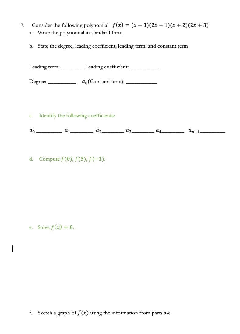 7.
Consider the following polynomial: f(x) = (x – 3)(2x - 1)(x + 2)(2x + 3)
Write the polynomial in standard form.
а.
b. State the degree, leading coefficient, leading term, and constant term
Leading term:
Leading coefficient:
Degree:
ao(Constant term):
Identify the following coefficients:
C.
ao
a
az.
az.
as
an-1
d. Compute f (0), f (3), f(-1).
e. Solve f(x) = 0.
f. Sketch a graph of f (x) using the information from parts a-e.
