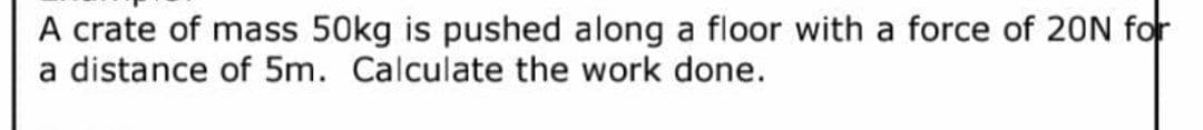 A crate of mass 50kg is pushed along a floor with a force of 20N for
a distance of 5m. Calculate the work done.
