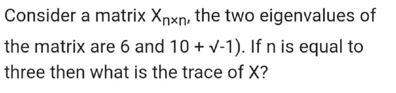 Consider a matrix Xrxn, the two eigenvalues of
the matrix are 6 and 10 + v-1). If n is equal to
three then what is the trace of X?
