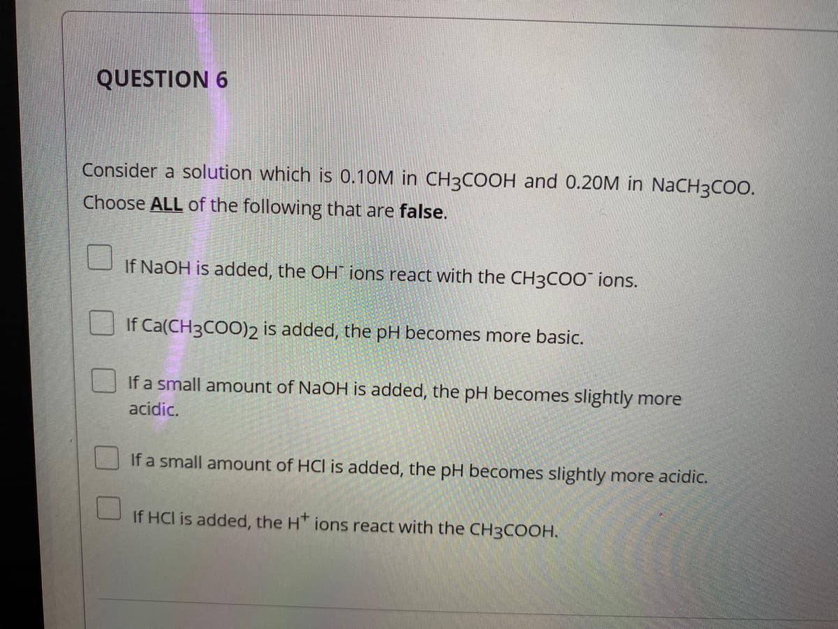 QUESTION 6
Consider a solution which is 0.10M in CH3COOH and 0.20M in NaCH3COO.
Choose ALL of the following that are false.
If NaOH is added, the OH ions react with the CH3COO ions.
If Ca(CH3COO)2 is added, the pH becomes more basic.
If a small amount of NaOH is added, the pH becomes slightly more
acidic.
If a small amount of HCl is added, the pH becomes slightly more acidic.
If HCI is added, the H* ions react with the CH3COOH.
