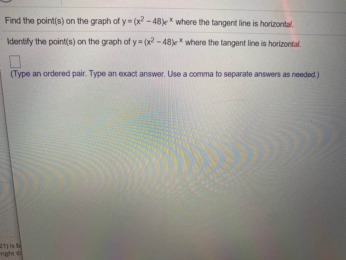 Find the point(s) on the graph of y = (x2 - 48)e × where the tangent line is horizontal.
Identify the point(s) on the graph of y = (x2 - 48)e × where the tangent line is horizontal.
(Type an ordered pair. Type an exact answer. Use a comma to separate answers as needed.)
21) is b
eright ©
