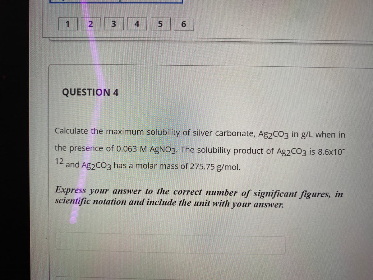 4.
5
6.
QUESTION 4
Calculate the maximum solubility of silver carbonate, Ag2CO3 in g/L when in
the presence of 0.063 M AgNO3. The solubility product of Ag2CO3 is 8.6x10
12
and Ag2CO3 has a molar mass of 275.75 g/mol.
Express your answer to the correct number of significant figures, in
scientific notation and include the unit with your answer.
3.
