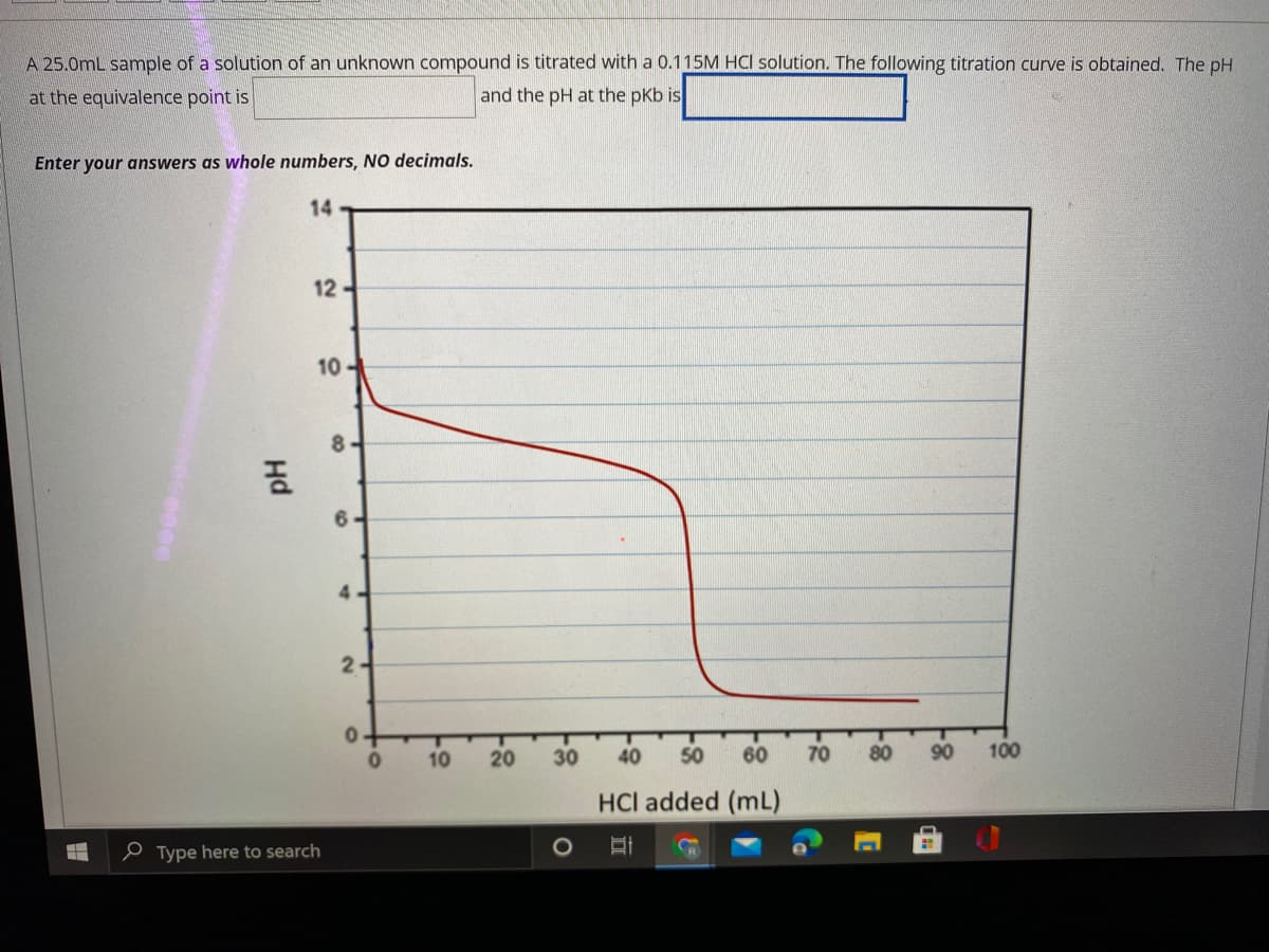 A 25.0mL sample of a solution of an unknown compound is titrated with a 0.115M HCI solution. The following titration curve is obtained. The pH
at the equivalence point is
and the pH at the pKb is
Enter your answers as whole numbers, NO decimals.
14
12
10
8.
6.
4-
2-
10
20
30
40
50
60
70
80
90
100
HCl added (mL)
e Type here to search
Hd
