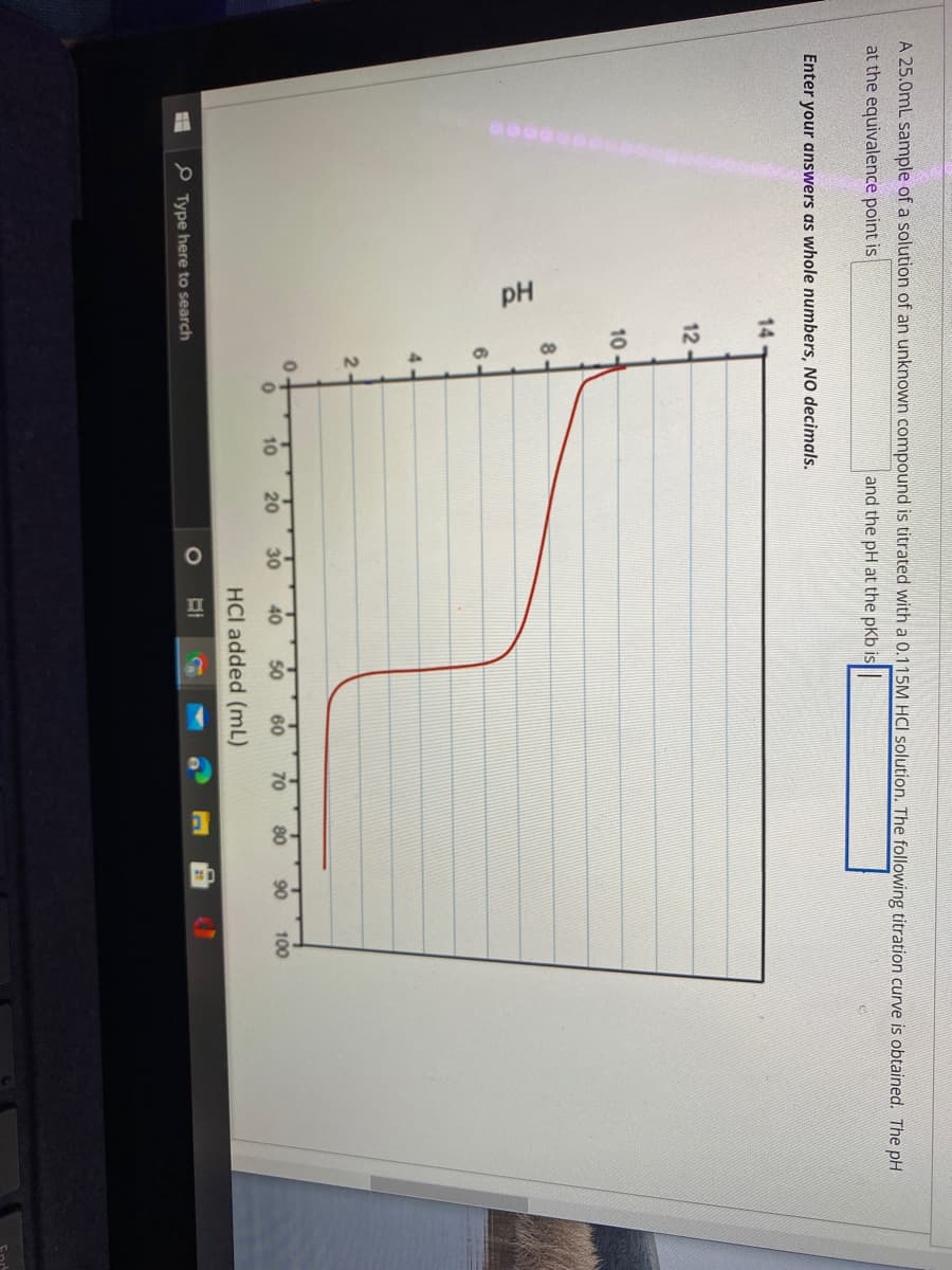 pH
A 25.0mL sample of a solution of an unknown compound is titrated with a 0.115M HCI solution. The following titration curve is obtained. The pH
at the equivalence point is
and the pH at the pKb is
Enter your answers as whole numbers, NO decimals.
14
12-
10
6.
4-
2-
10
20
30
40
50
60
70
80
90
100
HCl added (mL)
P Type here to search
