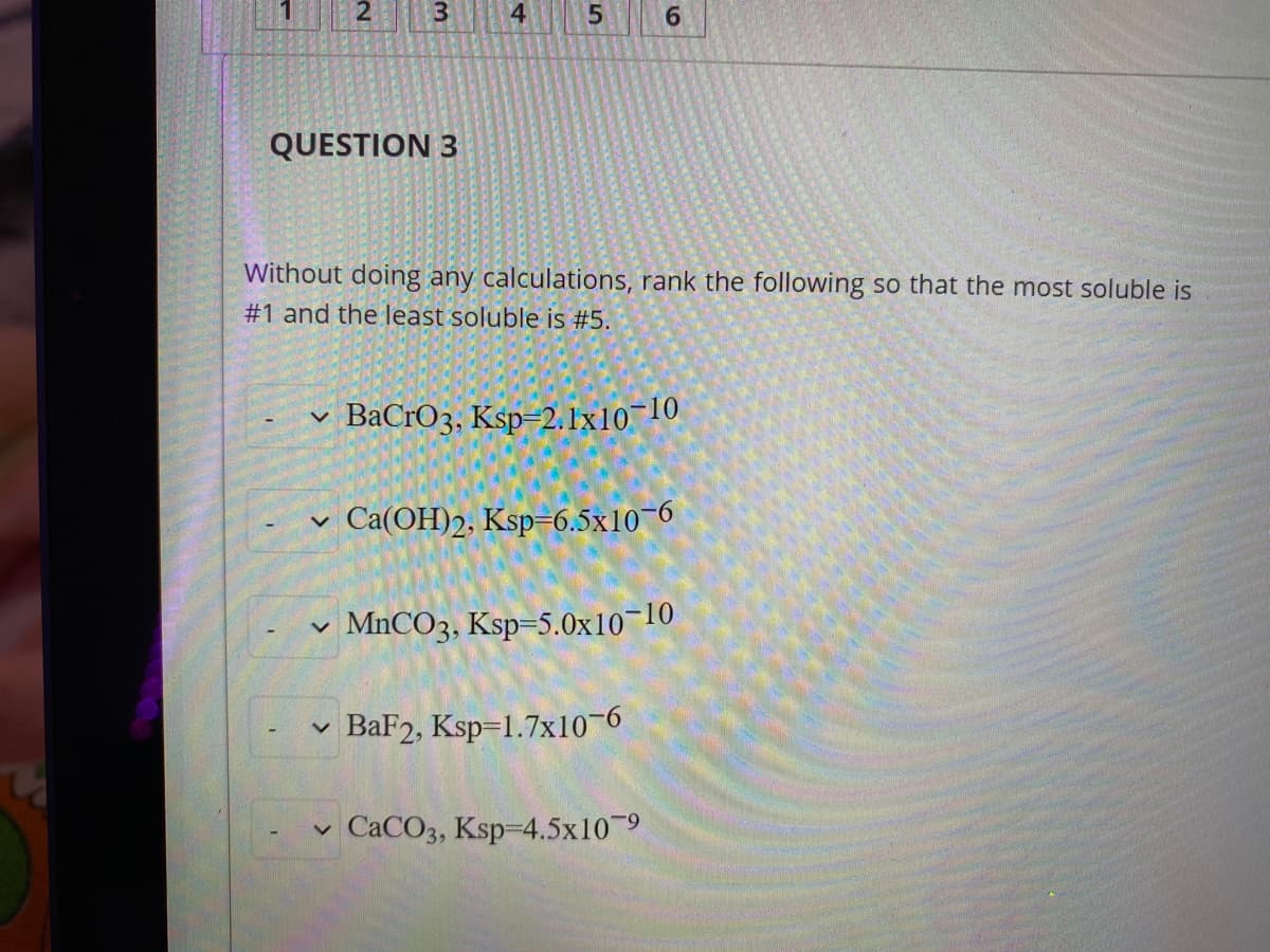 1
3
4.
5.
6.
QUESTION 3
Without doing any calculations, rank the following so that the most soluble is
#1 and the least soluble is #5.
v BaCrO3, Ksp=2.1x10¬10
Ca(OH)2, Ksp=6.5x10-6
MnCO3, Ksp=5.0x10¬10
BaF2, Ksp=1.7x10-6
CACO3, Ksp-4.5x10-9
