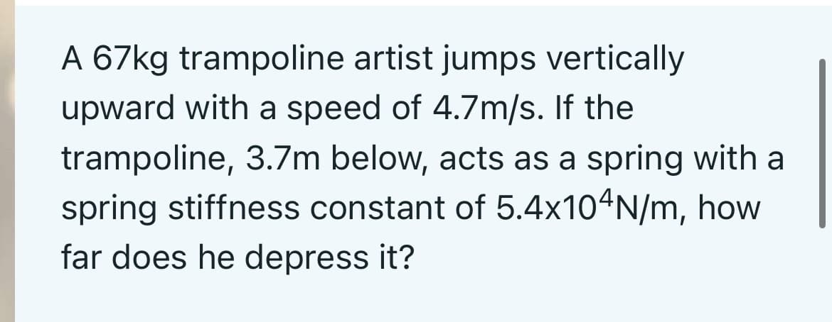 A 67kg trampoline artist jumps vertically
upward with a speed of 4.7m/s. If the
trampoline, 3.7m below, acts as a spring with a
spring stiffness constant of 5.4x104N/m, how
far does he depress it?