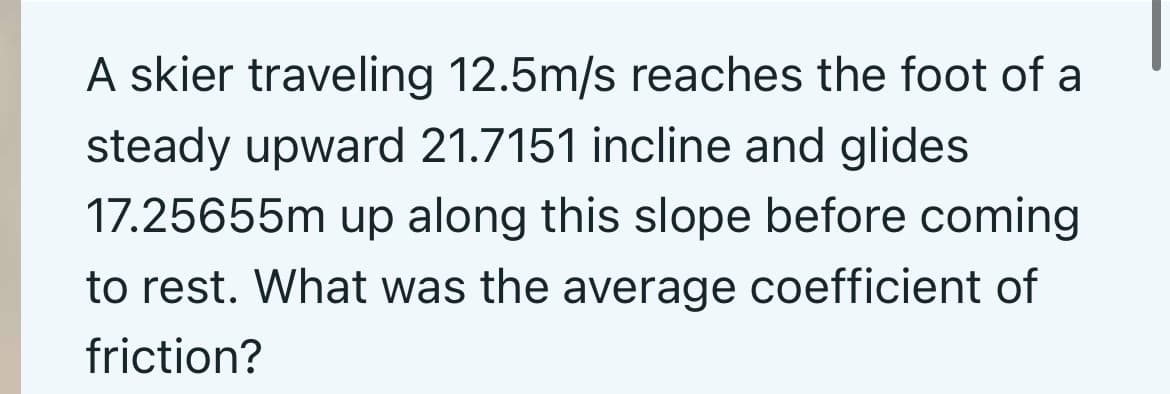 A skier traveling 12.5m/s reaches the foot of a
steady upward 21.7151 incline and glides
17.25655m up along this slope before coming
to rest. What was the average coefficient of
friction?