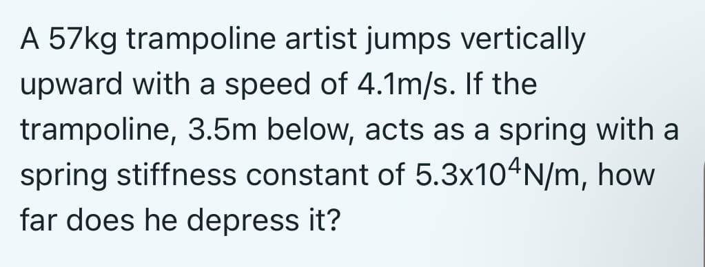 A 57kg trampoline artist jumps vertically
upward with a speed of 4.1m/s. If the
trampoline, 3.5m below, acts as a spring with a
spring stiffness constant of 5.3x104N/m, how
far does he depress it?