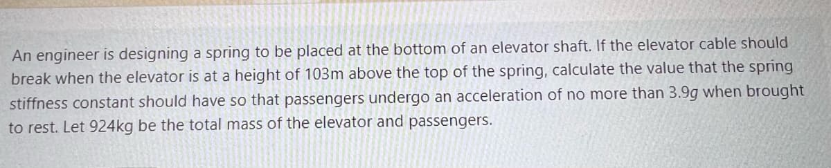 An engineer is designing a spring to be placed at the bottom of an elevator shaft. If the elevator cable should
break when the elevator is at a height of 103m above the top of the spring, calculate the value that the spring
stiffness constant should have so that passengers undergo an acceleration of no more than 3.9g when brought
to rest. Let 924kg be the total mass of the elevator and passengers.