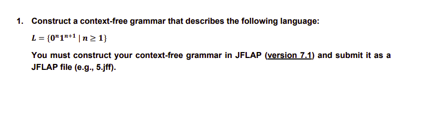 1. Construct a context-free grammar that describes the following language:
L = {0¹1n+¹ | n ≥ 1}
You must construct your context-free grammar in JFLAP (version 7.1) and submit it as a
JFLAP file (e.g., 5.jff).