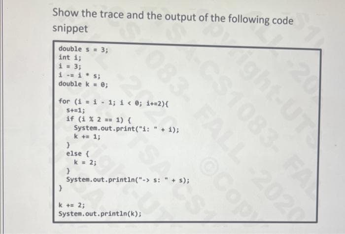 Show the trace and the output of the following code
snippet
double s= 3;
int i;
i = 3;
i -M i. s;
double k = 0;
for (i = i 1; i < 0; i+=2){
S+=1;
if (i % 2 == 1) {
System.out.print("i: " + i);
k += 1;
}
else {
}
}
k = 2;
083- FALL -2020
©Cop
Light-UT
CS1083- FA
20
k += 2;
System.out.println("->s: " + s);
TSAS
System.out.println(k);