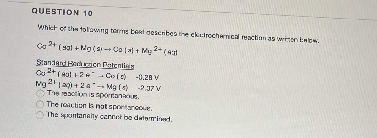 QUESTION 10
Which of the following terms best describes the electrochemical reaction as written below.
Co 2+ (aq) + Mg(s) → Co (s) + Mg
2+ (aq)
-
Standard Reduction Potentials
Co 2+ (aq) + 2 e→→ Co (s)
-0.28 V
2+
Mg (aq) + 2 e→ Mg(s)
-2.37 V
The reaction is spontaneous.
The reaction is not spontaneous.
The spontaneity cannot be determined.
