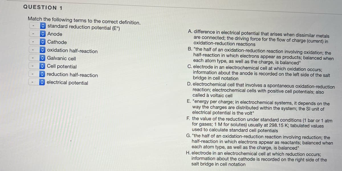 QUESTION 1
Match the following terms to the correct definition.
standard reduction potential (E°)
Anode
Cathode
oxidation half-reaction
Galvanic cell
Cell potential
reduction half-reaction
electrical potential
-
A. difference in electrical potential that arises when dissimilar metals
are connected; the driving force for the flow of charge (current) in
oxidation-reduction reactions
B. "the half of an oxidation-reduction reaction involving oxidation; the
half-reaction in which electrons appear as products; balanced when
each atom type, as well as the charge, is balanced"
C. electrode in an electrochemical cell at which oxidation occurs;
information about the anode is recorded on the left side of the salt
bridge in cell notation
D. electrochemical cell that involves a spontaneous oxidation-reduction
reaction; electrochemical cells with positive cell potentials; also
called à voltaic cell
E. "energy per charge; in electrochemical systems, it depends on the
way the charges are distributed within the system; the SI unit of
electrical potential is the volt"
F. the value of the reduction under standard conditions (1 bar or 1 atm
for gases; 1 M for solutes) usually at 298.15 K; tabulated values
used to calculate standard cell potentials
G. "the half of an oxidation-reduction reaction involving reduction; the
half-reaction in which electrons appear as reactants; balanced when
each atom type, as well as the charge, is balanced"
H. electrode in an electrochemical cell at which reduction occurs;
information about the cathode is recorded on the right side of the
salt bridge in cell notation