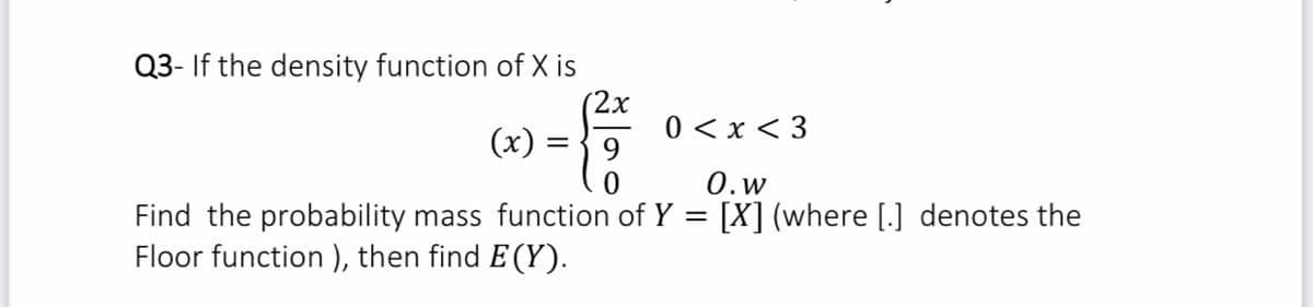 Q3- If the density function of X is
2х
(х) —
0 < x < 3
9
0.w
Find the probability mass function of Y = [X] (where [.] denotes the
Floor function ), then find E (Y).
%3D
