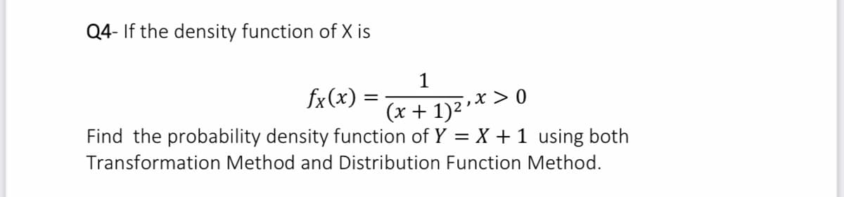 Q4- If the density function of X is
1
fx(x) =
',x > 0
(x + 1)2
Find the probability density function of Y = X + 1 using both
Transformation Method and Distribution Function Method.
