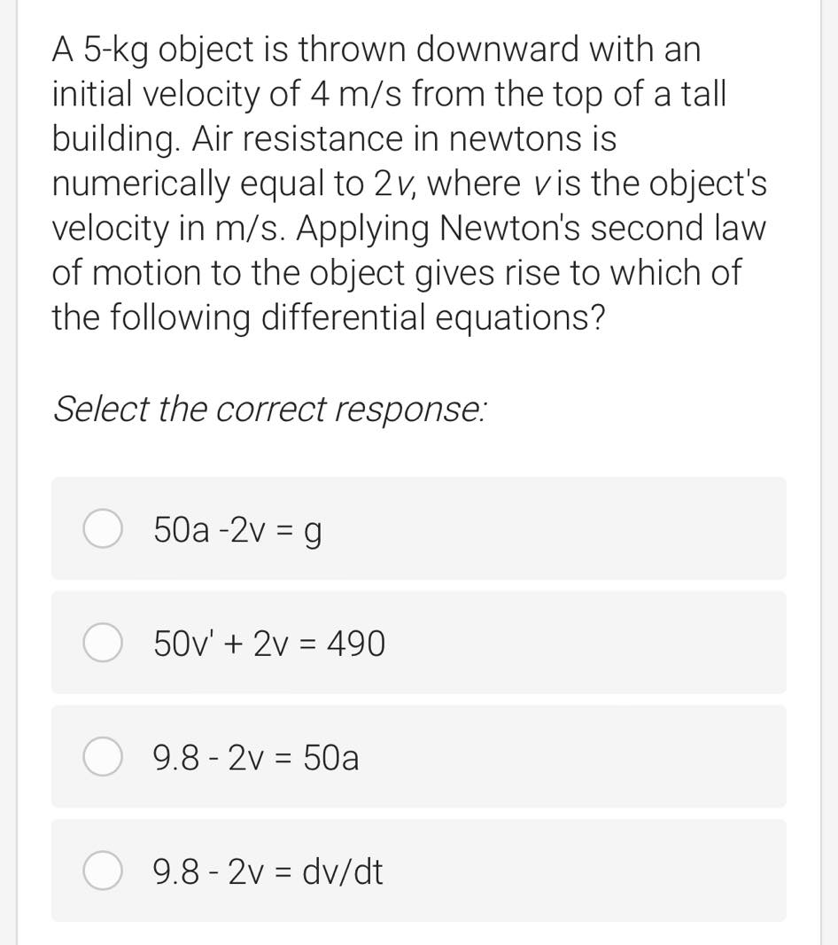 A 5-kg object is thrown downward with an
initial velocity of 4 m/s from the top of a tall
building. Air resistance in newtons is
numerically equal to 2v, where vis the object's
velocity in m/s. Applying Newton's second law
of motion to the object gives rise to which of
the following differential equations?
Select the correct response:
50a -2v = g
50v' + 2v = 490
9.8 - 2v = 50a
9.8 - 2v = dv/dt
