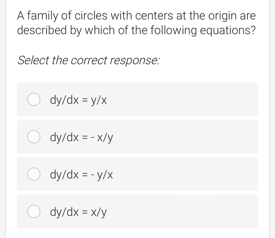 A family of circles with centers at the origin are
described by which of the following equations?
Select the correct response:
O dy/dx = y/x
O dy/dx = - x/y
O dy/dx = - y/x
O dy/dx = x/y
