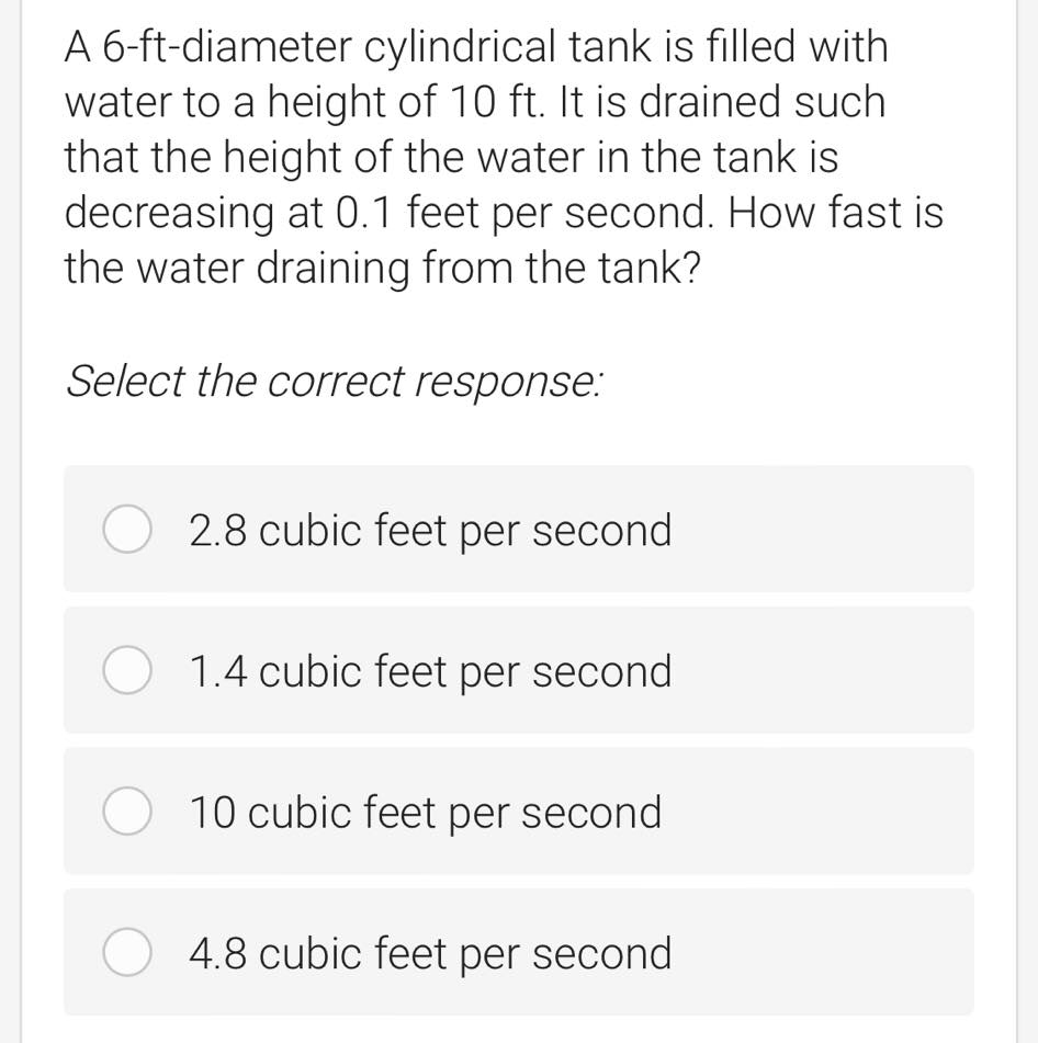 A 6-ft-diameter cylindrical tank is filled with
water to a height of 10 ft. It is drained such
that the height of the water in the tank is
decreasing at 0.1 feet per second. How fast is
the water draining from the tank?
Select the correct response:
2.8 cubic feet per second
1.4 cubic feet per second
10 cubic feet per second
4.8 cubic feet per second
