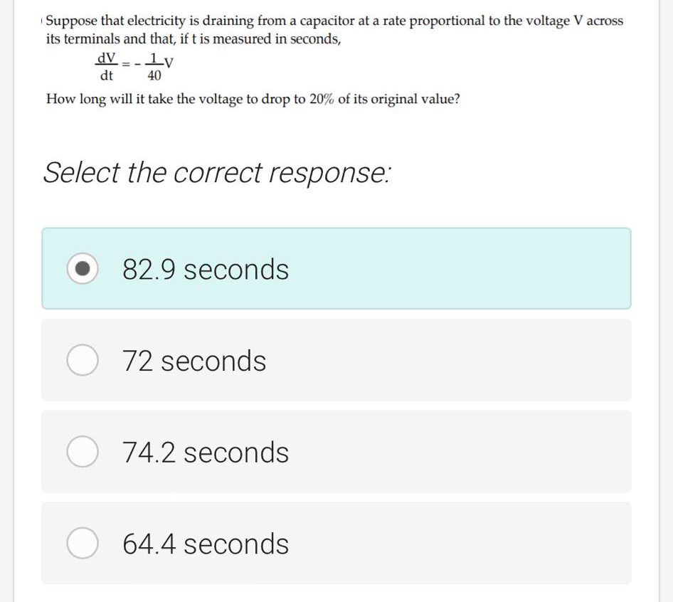 Suppose that electricity is draining from a capacitor at a rate proportional to the voltage V across
its terminals and that, if t is measured in seconds,
dV - - ly
dt
40
How long will it take the voltage to drop to 20% of its original value?
Select the correct response:
82.9 seconds
O 72 seconds
O 74.2 seconds
64.4 seconds
