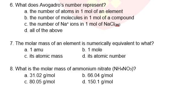 6. What does Avogadro's number represent?
a. the number of atoms in 1 mol of an element
b. the number of molecules in 1 mol of a compound
c. the number of Na* ions in 1 mol of NaClag)
d. all of the above
7. The molar mass of an element is numerically equivalent to what?
a. 1 amu
c. its atomic mass
b. 1 mole
d. its atomic number
8. What is the molar mass of ammonium nitrate (NH4NO3)?
a. 31.02 g/mol
c. 80.05 g/mol
b. 66.04 g/mol
d. 150.1 g/mol
