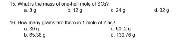 15. What is the mass of one-half mole of SO2?
а. 8 д
b. 12 g
с. 24 g
d. 32 g
16. How many grams are there in 1 mole of Zinc?
а. 30 g
b. 65.38 g
c. 60. 2 g
d. 130.76 g
