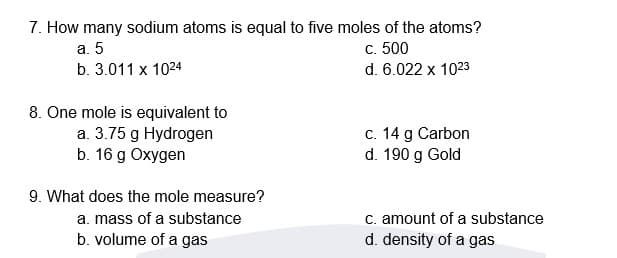 7. How many sodium atoms is equal to five moles of the atoms?
а. 5
b. 3.011 x 1024
с. 500
d. 6.022 x 1023
8. One mole is equivalent to
a. 3.75 g Hydrogen
b. 16 g Oxygen
c. 14 g Carbon
d. 190 g Gold
9. What does the mole measure?
C. amount of a substance
d. density of a gas
a. mass of a substance
b. volume of a gas
