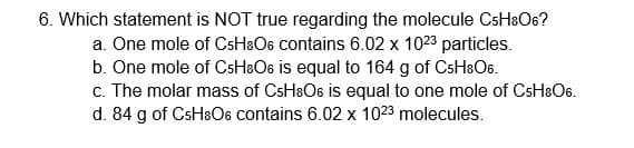 6. Which statement is NOT true regarding the molecule CSH3O6?
a. One mole of CsH&O6 contains 6.02 x 1023 particles.
b. One mole of CSH&O6 is equal to 164 g of CsH&O6.
c. The molar mass of CSH8O6 is equal to one mole of CsHaO6.
d. 84 g of CsHaO6 contains 6.02 x 1023 molecules.
