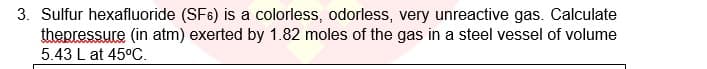 3. Sulfur hexafluoride (SF6) is a colorless, odorless, very unreactive gas. Calculate
thepressure (in atm) exerted by 1.82 moles of the gas in a steel vessel of volume
5.43 L at 45°C.
