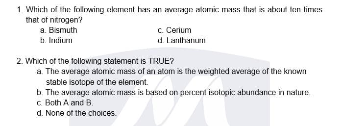 1. Which of the following element has an average atomic mass that is about ten times
that of nitrogen?
a. Bismuth
c. Cerium
b. Indium
d. Lanthanum
2. Which of the following statement is TRUE?
a. The average atomic mass of an atom is the weighted average of the known
stable isotope of the element.
b. The average atomic mass is based on percent isotopic abundance in nature.
c. Both A and B.
d. None of the choices.
