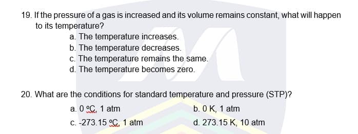 19. If the pressure of a gas is increased and its volume remains constant, what will happen
to its temperature?
a. The temperature increases.
b. The temperature decreases.
c. The temperature remains the same.
d. The temperature becomes zero.
20. What are the conditions for standard temperature and pressure (STP)?
a. 0 °C. 1 atm
C. -273.15 °C. 1 atm
b. 0 K, 1 atm
d. 273.15 K, 10 atm
