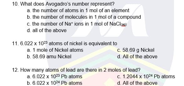 10. What does Avogadro's number represent?
a. the number of atoms in 1 mol of an element
b. the number of molecules in 1 mol of a compound
c. the number of Na* ions in 1 mol of NaClag)
d. all of the above
11. 6.022 x 1023 atoms of nickel is equivalent to
c. 58.69 g Nickel
d. All of the above
a. 1 mole of Nickel atoms
b. 58.69 amu Nickel
12. How many atoms of lead are there in 2 moles of lead?
a. 6.022 x 1023 Pb atoms
c. 1.2044 x 1024 Pb atoms
b. 6.022 x 1024 Pb atoms
d. All of the above
