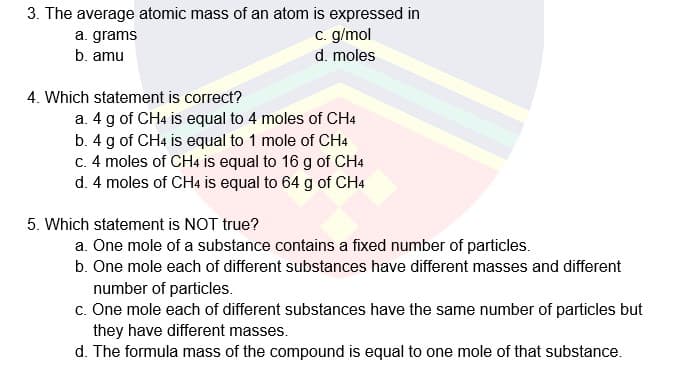 3. The average atomic mass of an atom is expressed in
a. grams
c. g/mol
b. amu
d. moles
4. Which statement is correct?
a. 4 g of CH4 is equal to 4 moles of CH4
b. 4 g of CH4 is equal to 1 mole of CH4
C. 4 moles of CH4 is equal to 16 g of CH4
d. 4 moles of CH4 is equal to 64 g of CH4
5. Which statement is NOT true?
a. One mole of a substance contains a fixed number of particles.
b. One mole each of different substances have different masses and different
number of particles.
c. One mole each of different substances have the same number of particles but
they have different masses.
d. The formula mass of the compound is equal to one mole of that substance.
