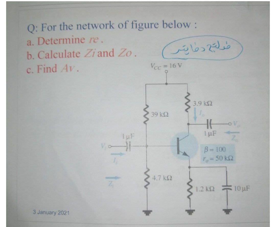 Q: For the network of figure below:
a. Determine re.
b. Calculate Zi and Zo.
c. Find Av.
Vcc 16 V
3.9 k2
39 k2
I µF
B= 100
Ty=50 kQ
4.7 k2
1.2 k2
10 uF
3 January 2021
