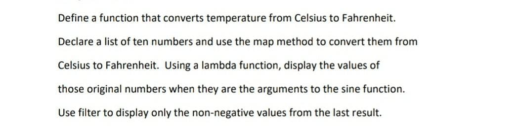 Define a function that converts temperature from Celsius to Fahrenheit.
Declare a list of ten numbers and use the map method to convert them from
Celsius to Fahrenheit. Using a lambda function, display the values of
those original numbers when they are the arguments to the sine function.
Use filter to display only the non-negative values from the last result.
