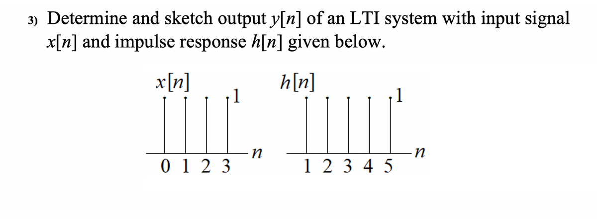 3) Determine and sketch output y[n] of an LTI system with input signal
x[n] and impulse response h[n] given below.
x[n]
h[n]
1
0 1 2 3
1 2 3 4 5
