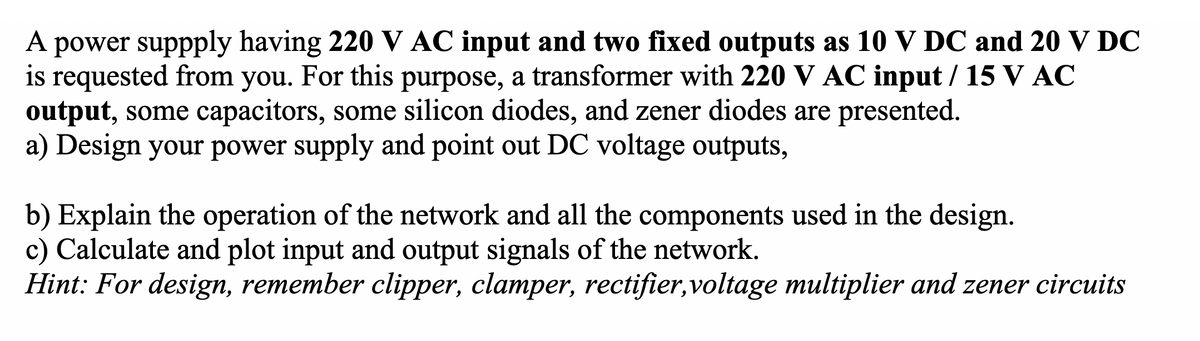 A power suppply having 220 V AC input and two fixed outputs as 10 V DC and 20 V DC
is requested from you. For this purpose, a transformer with 220 V AC input / 15 V AC
output, some capacitors, some silicon diodes, and zener diodes are presented.
a) Design your power supply and point out DC voltage outputs,
b) Explain the operation of the network and all the components used in the design.
c) Calculate and plot input and output signals of the network.
Hint: For design, remember clipper, clamper, rectifier,voltage multiplier and zener circuits
