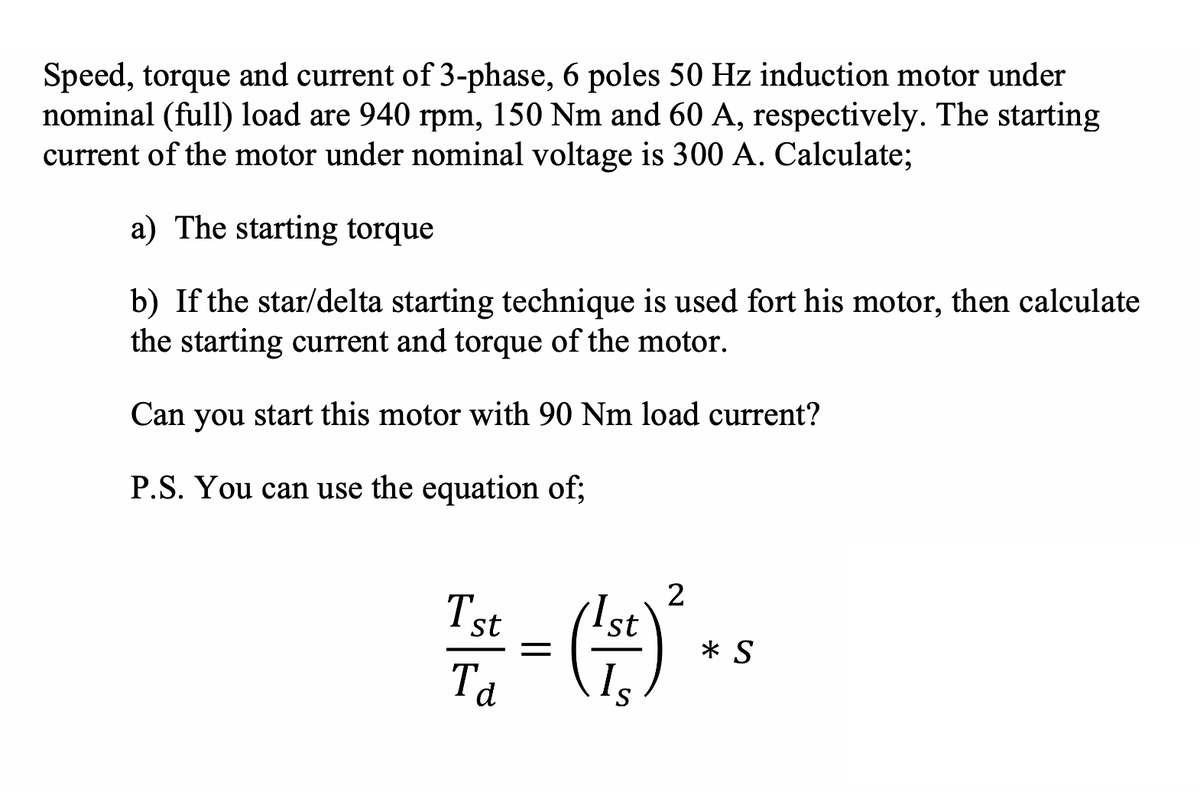 Speed, torque and current of 3-phase, 6 poles 50 Hz induction motor under
nominal (full) 1load are 940 rpm, 150 Nm and 60 A, respectively. The starting
current of the motor under nominal voltage is 300 A. Calculate;
a) The starting torque
b) If the star/delta starting technique is used fort his motor, then calculate
the starting current and torque of the motor.
Can you start this motor with 90 Nm load current?
P.S. You can use the equation of;
Ist
2
Ist
* S
Ta
Is
