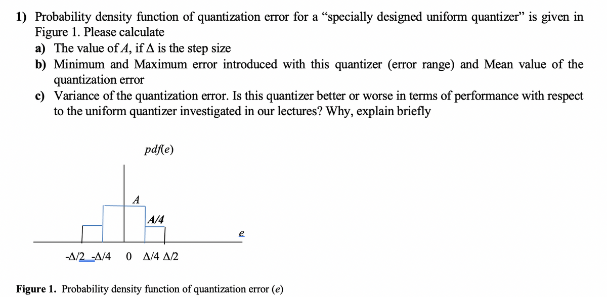 1) Probability density function of quantization error for a "specially designed uniform quantizer" is given in
Figure 1. Please calculate
a) The value of A, if A is the step size
b) Minimum and Maximum error introduced with this quantizer (error range) and Mean value of the
quantization error
c) Variance of the quantization error. Is this quantizer better or worse in terms of performance with respect
to the uniform quantizer investigated in our lectures? Why, explain briefly
pdf(e)
A
A/4
e
-A/2 -A/4
0 A/4 A/2
Figure 1. Probability density function of quantization error (e)
