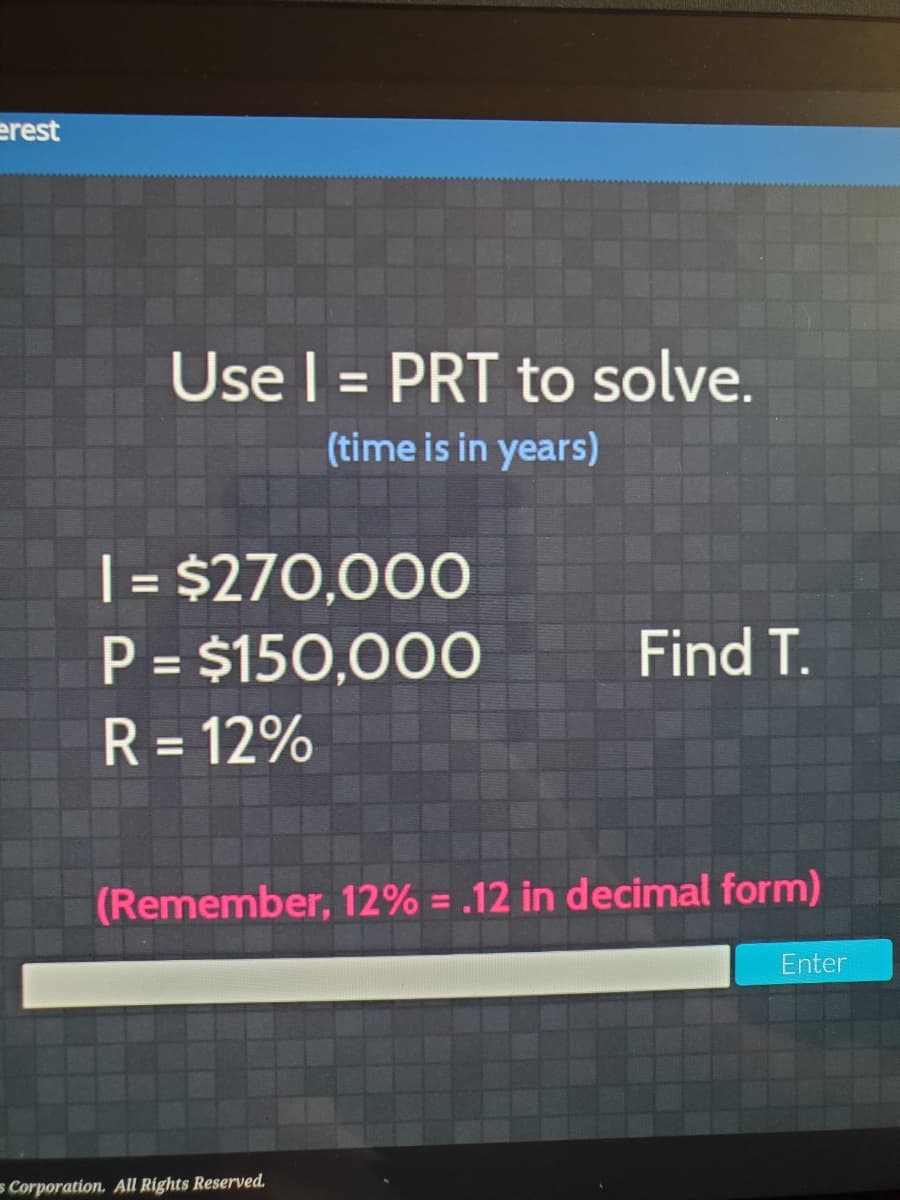 erest
Use l = PRT to solve.
%3D
(time is in years)
| = $270,000
P = $150,000
R = 12%
%3D
Find T.
%3D
%3D
(Remember, 12% = .12 in decimal form)
Enter
s Corporation. All Rights Reserved.
