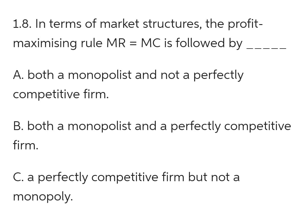 1.8. In terms of market structures, the profit-
maximising rule MR = MC is followed by
A. both a monopolist and not a perfectly
competitive firm.
——
B. both a monopolist and a perfectly competitive
firm.
C. a perfectly competitive firm but not a
monopoly.